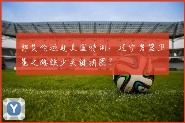 郭艾伦远赴美国特训，辽宁男篮卫冕之路缺少关键拼图？