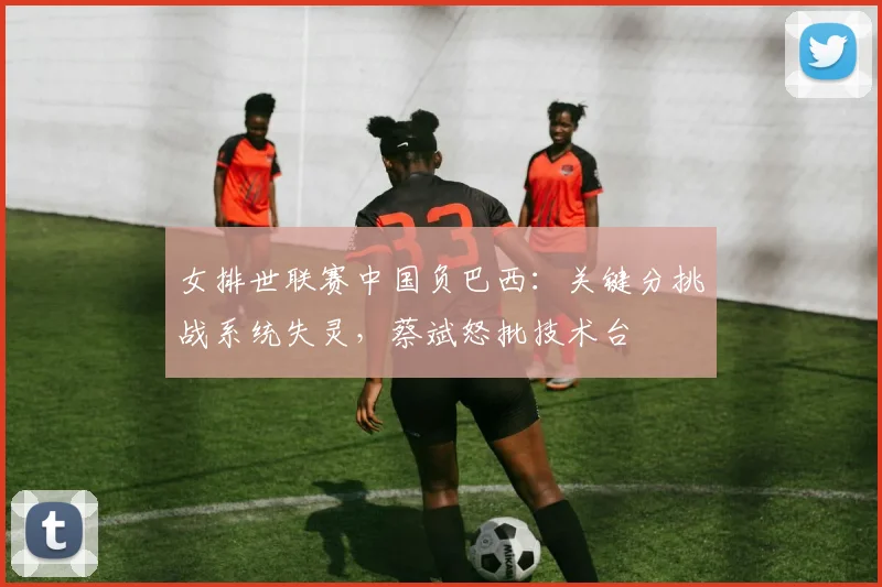 女排世联赛中国负巴西：关键分挑战系统失灵，蔡斌怒批技术台
